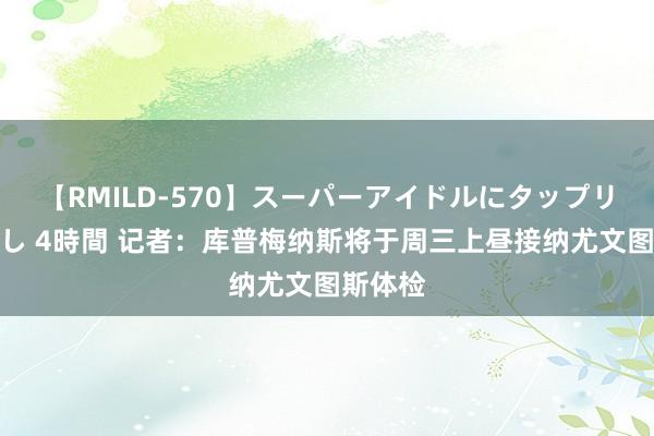 【RMILD-570】スーパーアイドルにタップリ生中出し 4時間 记者：库普梅纳斯将于周三上昼接纳尤文图斯体检