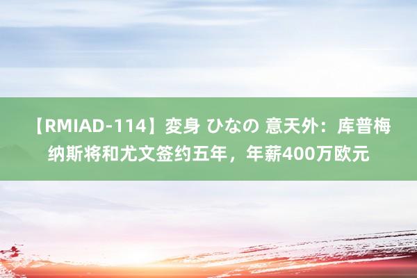 【RMIAD-114】変身 ひなの 意天外：库普梅纳斯将和尤文签约五年，年薪400万欧元