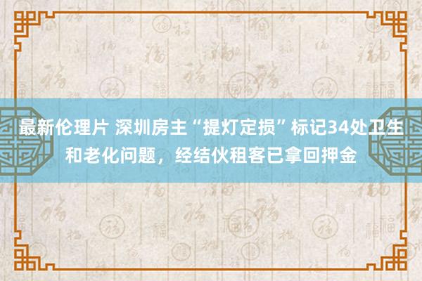 最新伦理片 深圳房主“提灯定损”标记34处卫生和老化问题，经结伙租客已拿回押金