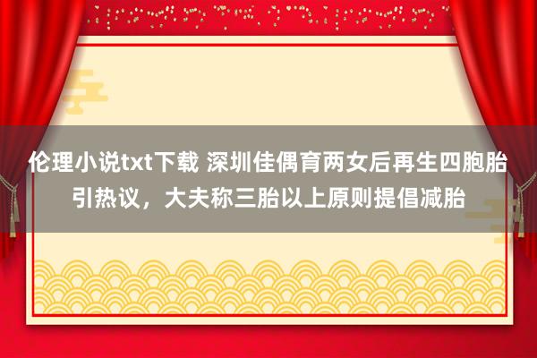 伦理小说txt下载 深圳佳偶育两女后再生四胞胎引热议，大夫称三胎以上原则提倡减胎