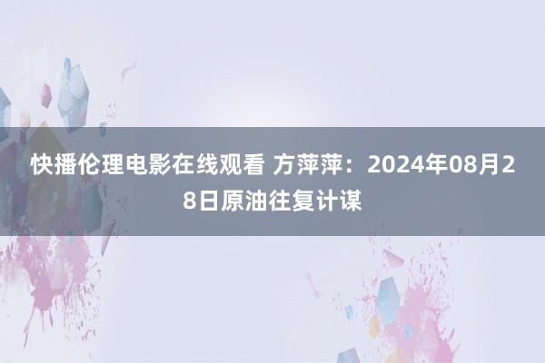 快播伦理电影在线观看 方萍萍：2024年08月28日原油往复计谋