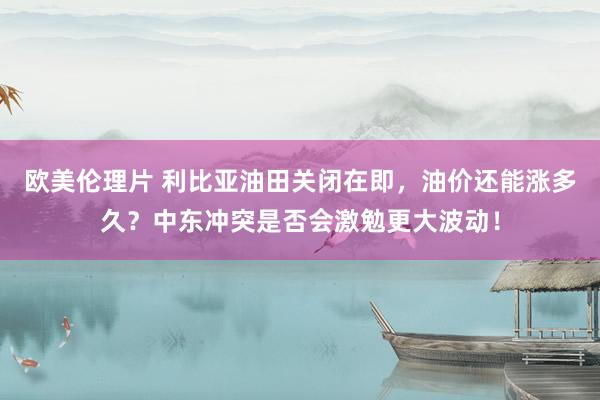 欧美伦理片 利比亚油田关闭在即，油价还能涨多久？中东冲突是否会激勉更大波动！