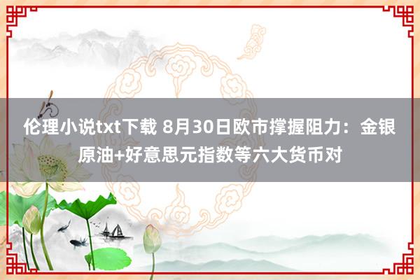 伦理小说txt下载 8月30日欧市撑握阻力：金银原油+好意思元指数等六大货币对