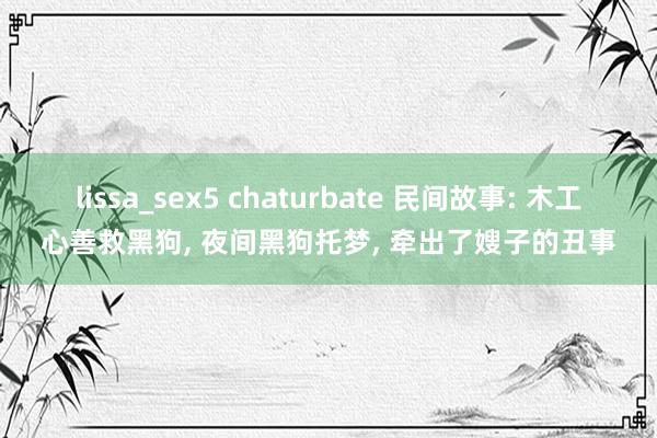 lissa_sex5 chaturbate 民间故事: 木工心善救黑狗， 夜间黑狗托梦， 牵出了嫂子的丑事