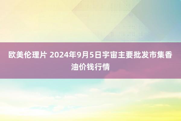 欧美伦理片 2024年9月5日宇宙主要批发市集香油价钱行情