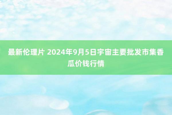 最新伦理片 2024年9月5日宇宙主要批发市集香瓜价钱行情