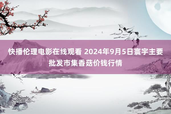 快播伦理电影在线观看 2024年9月5日寰宇主要批发市集香菇价钱行情