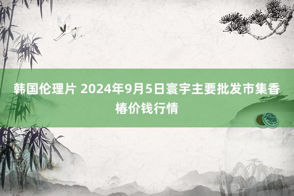 韩国伦理片 2024年9月5日寰宇主要批发市集香椿价钱行情