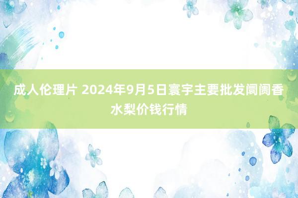 成人伦理片 2024年9月5日寰宇主要批发阛阓香水梨价钱行情