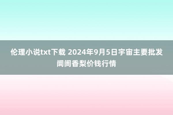 伦理小说txt下载 2024年9月5日宇宙主要批发阛阓香梨价钱行情