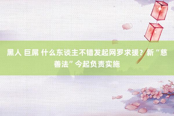 黑人 巨屌 什么东谈主不错发起网罗求援？新“慈善法”今起负责实施