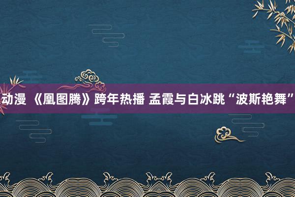 动漫 《凰图腾》跨年热播 孟霞与白冰跳“波斯艳舞”