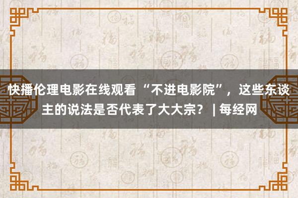 快播伦理电影在线观看 “不进电影院”，这些东谈主的说法是否代表了大大宗？ | 每经网