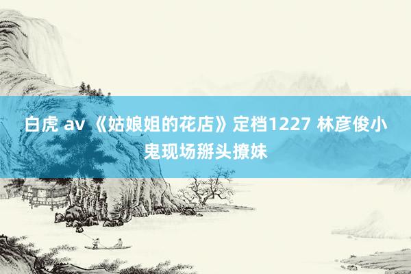 白虎 av 《姑娘姐的花店》定档1227 林彦俊小鬼现场掰头撩妹