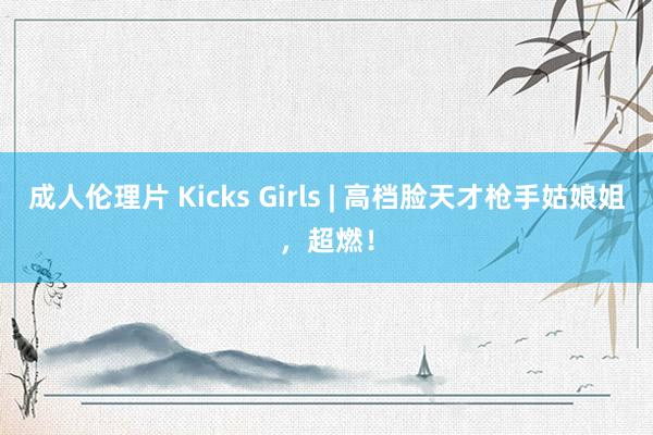 成人伦理片 Kicks Girls | 高档脸天才枪手姑娘姐，超燃！