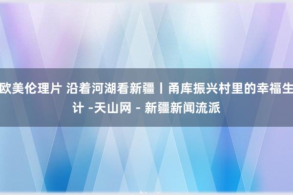 欧美伦理片 沿着河湖看新疆丨甬库振兴村里的幸福生计 -天山网 - 新疆新闻流派