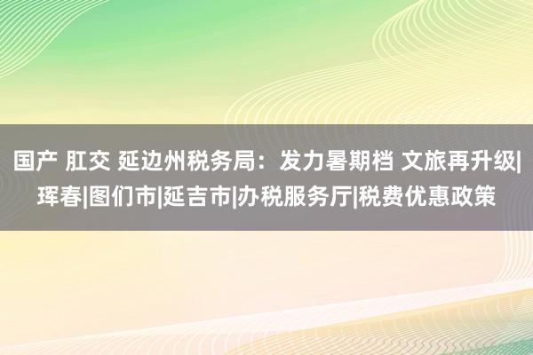 国产 肛交 延边州税务局：发力暑期档 文旅再升级|珲春|图们市|延吉市|办税服务厅|税费优惠政策