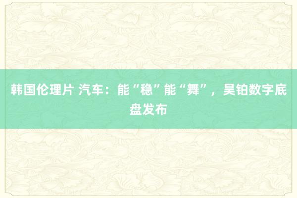 韩国伦理片 汽车：能“稳”能“舞”，昊铂数字底盘发布