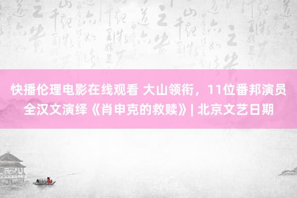 快播伦理电影在线观看 大山领衔，11位番邦演员全汉文演绎《肖申克的救赎》| 北京文艺日期