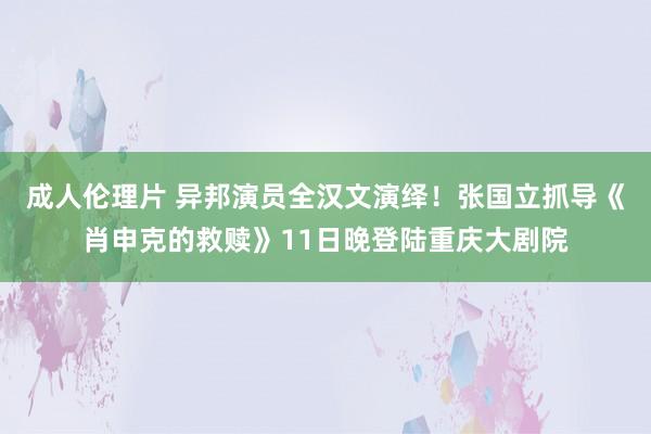 成人伦理片 异邦演员全汉文演绎！张国立抓导《肖申克的救赎》11日晚登陆重庆大剧院