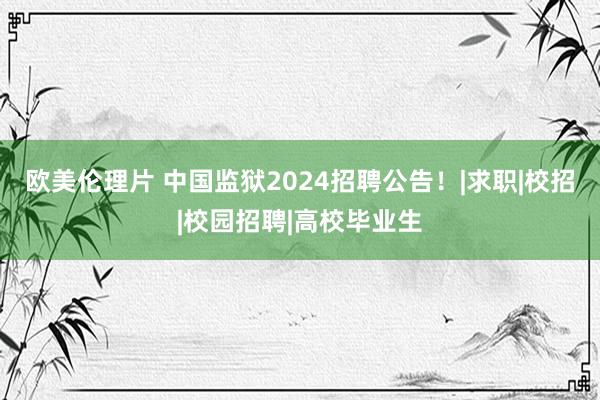 欧美伦理片 中国监狱2024招聘公告！|求职|校招|校园招聘|高校毕业生