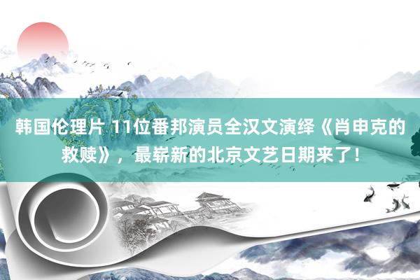 韩国伦理片 11位番邦演员全汉文演绎《肖申克的救赎》，最崭新的北京文艺日期来了！