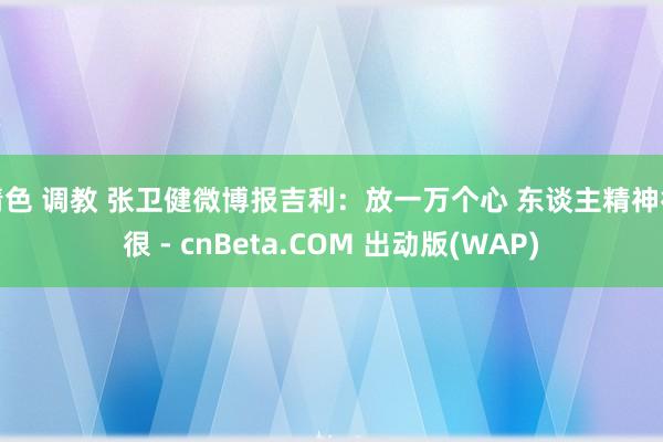 情色 调教 张卫健微博报吉利：放一万个心 东谈主精神得很 - cnBeta.COM 出动版(WAP)