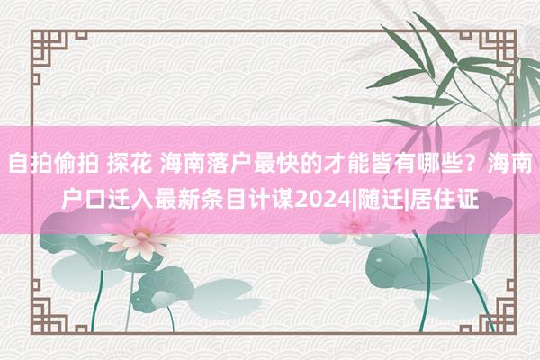 自拍偷拍 探花 海南落户最快的才能皆有哪些？海南户口迁入最新条目计谋2024|随迁|居住证