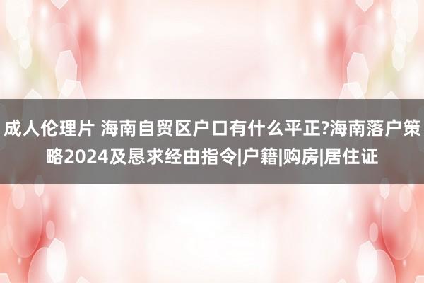 成人伦理片 海南自贸区户口有什么平正?海南落户策略2024及恳求经由指令|户籍|购房|居住证