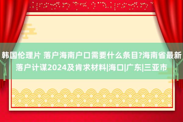 韩国伦理片 落户海南户口需要什么条目?海南省最新落户计谋2024及肯求材料|海口|广东|三亚市