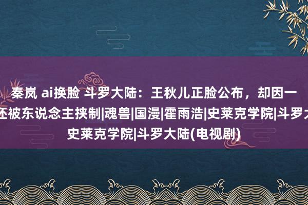 秦岚 ai换脸 斗罗大陆：王秋儿正脸公布，却因一事惨被骂，还被东说念主挟制|魂兽|国漫|霍雨浩|史莱克学院|斗罗大陆(电视剧)