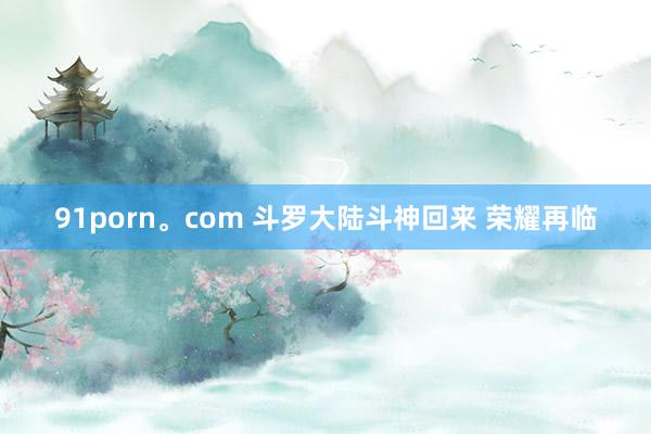 91porn。com 斗罗大陆斗神回来 荣耀再临