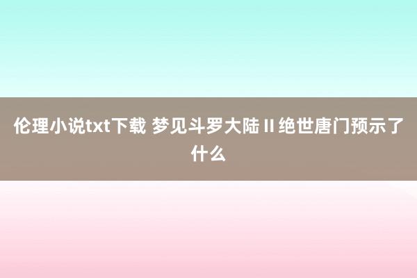 伦理小说txt下载 梦见斗罗大陆Ⅱ绝世唐门预示了什么