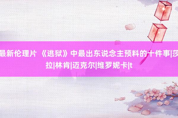 最新伦理片 《逃狱》中最出东说念主预料的十件事|莎拉|林肯|迈克尔|维罗妮卡|t