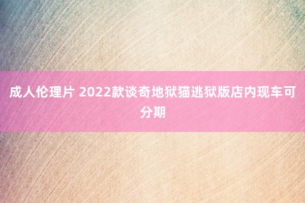 成人伦理片 2022款谈奇地狱猫逃狱版店内现车可分期