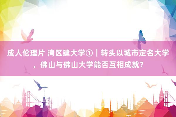 成人伦理片 湾区建大学①｜转头以城市定名大学，佛山与佛山大学能否互相成就？