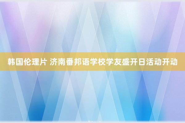 韩国伦理片 济南番邦语学校学友盛开日活动开动