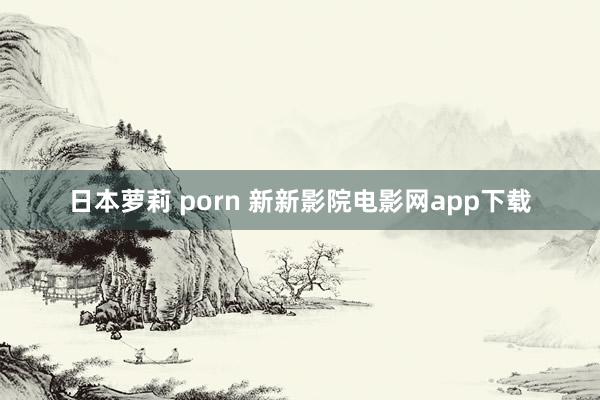 日本萝莉 porn 新新影院电影网app下载