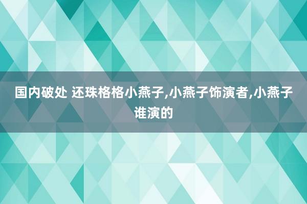 国内破处 还珠格格小燕子，小燕子饰演者，小燕子谁演的