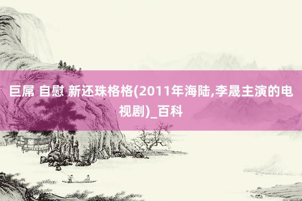 巨屌 自慰 新还珠格格(2011年海陆，李晟主演的电视剧)_百科