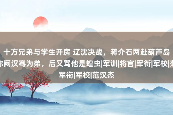 十方兄弟与学生开房 辽沈决战，蒋介石两赴葫芦岛，先称阙汉骞为弟，后又骂他是蝗虫|军训|将官|军衔|军校|范汉杰