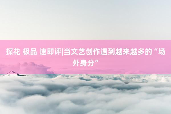 探花 极品 速即评|当文艺创作遇到越来越多的“场外身分”