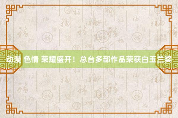 动漫 色情 荣耀盛开！总台多部作品荣获白玉兰奖